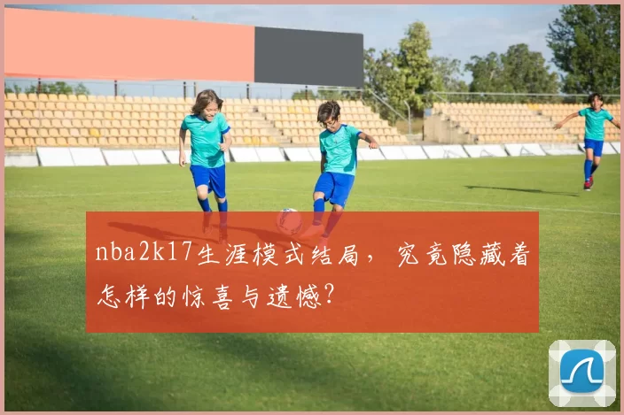 nba2k17生涯模式结局，究竟隐藏着怎样的惊喜与遗憾？